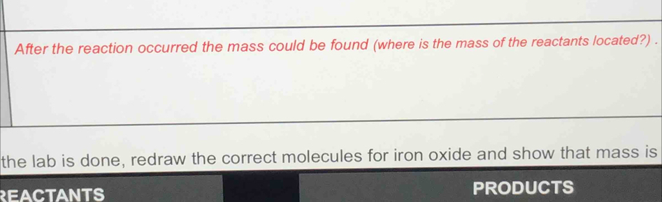 After the reaction occurred the mass could be found (where is the mass of the reactants located?) . 
the lab is done, redraw the correct molecules for iron oxide and show that mass is 
REACTANTS PRODUCTS