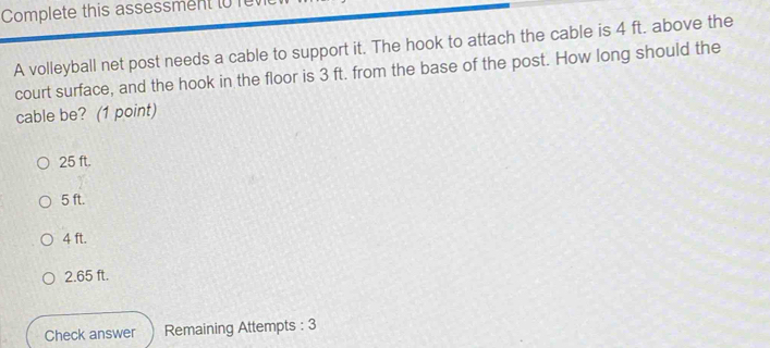 Complete this assessment to 
A volleyball net post needs a cable to support it. The hook to attach the cable is 4 ft. above the
court surface, and the hook in the floor is 3 ft. from the base of the post. How long should the
cable be? (1 point)
25 ft.
5 ft.
4 ft.
2.65 ft.
Check answer Remaining Attempts : 3