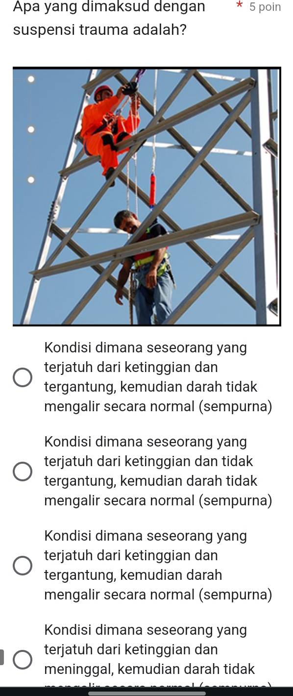 Apa yang dimaksud dengan * 5 poin
suspensi trauma adalah?
Kondisi dimana seseorang yang
terjatuh dari ketinggian dan
tergantung, kemudian darah tidak
mengalir secara normal (sempurna)
Kondisi dimana seseorang yang
terjatuh dari ketinggian dan tidak
tergantung, kemudian darah tidak
mengalir secara normal (sempurna)
Kondisi dimana seseorang yang
terjatuh dari ketinggian dan
tergantung, kemudian darah
mengalir secara normal (sempurna)
Kondisi dimana seseorang yang
terjatuh dari ketinggian dan
meninggal, kemudian darah tidak