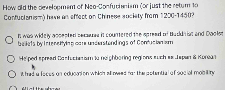 How did the development of Neo-Confucianism (or just the return to
Confucianism) have an effect on Chinese society from 1200 - 1450?
It was widely accepted because it countered the spread of Buddhist and Daoist
beliefs by intensifying core understandings of Confucianism
Helped spread Confucianism to neighboring regions such as Japan & Korean
It had a focus on education which allowed for the potential of social mobility
All of the abov