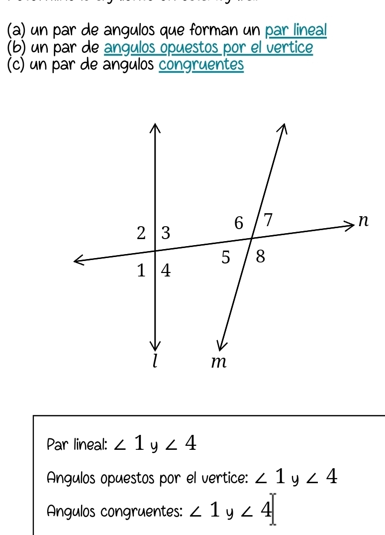 un par de angulos que forman un par lineal 
(b) un par de angulos opuestos por el vertice 
(c) un par de angulos congruentes 
Par lineal: ∠ 1y∠ 4
Angulos opuestos por el vertice: ∠ 1 y ∠ 4
Angulos congruentes: ∠ 1y∠ 4
