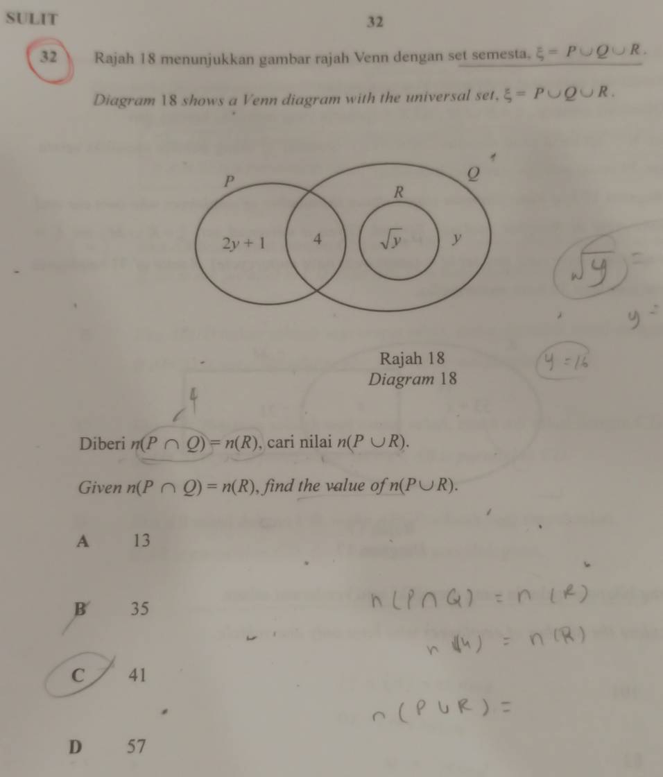 SULIT 32
32  Rajah 18 menunjukkan gambar rajah Venn dengan set semesta. xi =P∪ Q∪ R.
Diagram 18 shows a Venn diagram with the universal set, xi =P∪ Q∪ R.
Rajah 18
Diagram 18
Diberi n(P∩ Q)=n(R) , cari nilai n(P∪ R).
Given n(P∩ Q)=n(R) , find the value of n(P∪ R).
A 13
B 35
C 41
D 57