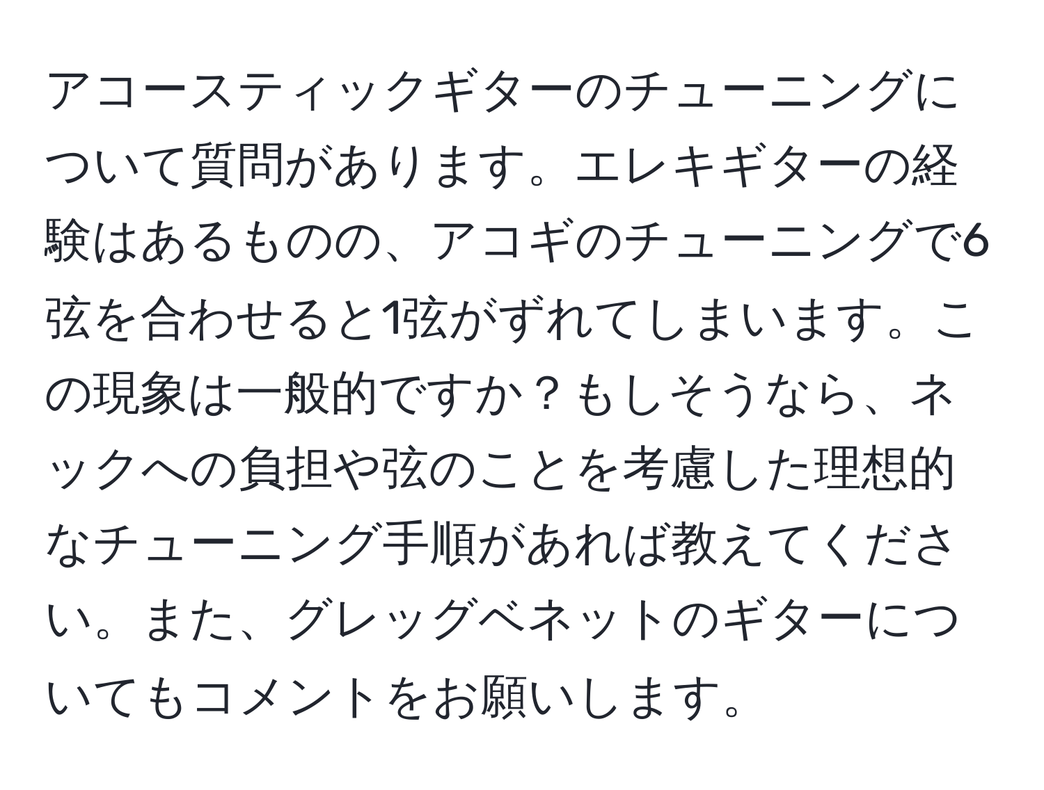 アコースティックギターのチューニングについて質問があります。エレキギターの経験はあるものの、アコギのチューニングで6弦を合わせると1弦がずれてしまいます。この現象は一般的ですか？もしそうなら、ネックへの負担や弦のことを考慮した理想的なチューニング手順があれば教えてください。また、グレッグベネットのギターについてもコメントをお願いします。