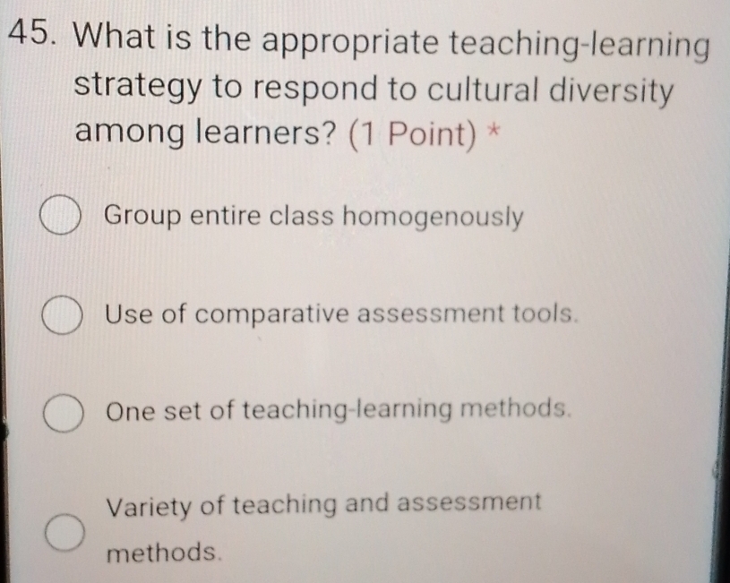 What is the appropriate teaching-learning
strategy to respond to cultural diversity
among learners? (1 Point) *
Group entire class homogenously
Use of comparative assessment tools.
One set of teaching-learning methods.
Variety of teaching and assessment
methods.