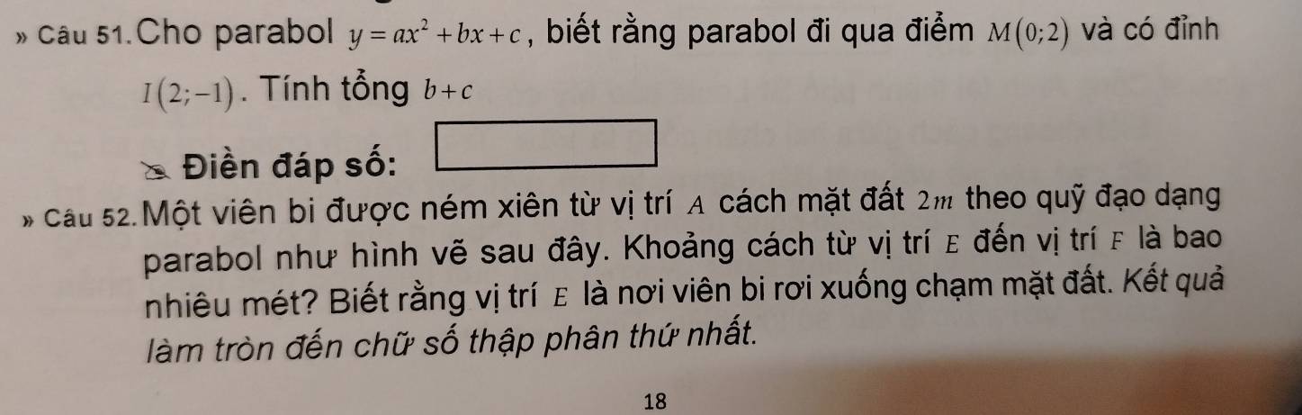 » Câu 51.Cho parabol y=ax^2+bx+c , biết rằng parabol đi qua điểm M(0;2) và có đỉnh
I(2;-1). Tính tổng b+c
Điền đáp số: 
# cầu 52.Một viên bị được ném xiên từ vị trí A cách mặt đất 2m theo quỹ đạo dạng 
parabol như hình vẽ sau đây. Khoảng cách từ vị trí ε đến vị trí F là bao 
nhiêu mét? Biết rằng vị trí ε là nơi viên bi rơi xuống chạm mặt đất. Kết quả 
làm tròn đến chữ số thập phân thứ nhất. 
18