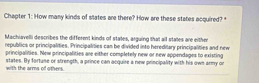 Chapter 1: How many kinds of states are there? How are these states acquired? * 
Machiavelli describes the different kinds of states, arguing that all states are either 
republics or principalities. Principalities can be divided into hereditary principalities and new 
principalities. New principalities are either completely new or new appendages to existing 
states. By fortune or strength, a prince can acquire a new principality with his own army or 
with the arms of others.