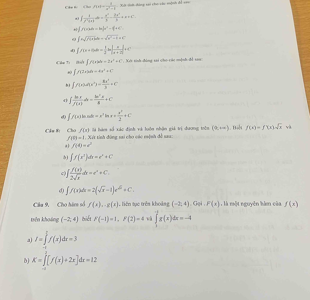 Cho f(x)= 1/x^2-1  Xét tỉnh đúng sai cho các mệnh đề sau:
a) ∈t  1/f^2(x) dx= x^3/5 - 2x^3/3 +x+C.
a) ∈t f(x)dx=ln |x^2-1|+C.
c) ∈t xsqrt(f(x))dx=sqrt(x^2-1)+C
d) ∈t f(x+1)dx= 1/2 ln | x/x+2 |+C
Câu 7: Biết ∈t f(x)dx=2x^2+C. Xét tính đúng sai cho các mệnh đề sau:
a) ∈t f(2x)dx=4x^2+C
b) ∈t f(x).d(x^2)= 8x^3/3 +C
c) ∈t  ln x/f(x) dx= ln^2x/8 +C
d) ∈t f(x)ln xdx=x^2ln x+ x^2/2 +C
Câu 8: Cho f(x) là hàm số xác định và luôn nhận giá trị dương trên (0;+∈fty ). Biết f(x)=f'(x).sqrt(x) và
f(0)=1. Xét tính đúng sai cho các mệnh đề sau:
a) f(4)=e^2
b) ∈t f(x^2)dx=e^x+C
c) ∈t  f(x)/2sqrt(x) dx=e^x+C.
d) ∈t f(x)dx=2(sqrt(x)-1)e^(sqrt(x))+C.
Câu 9. Cho hàm số f(x),.g(x). liên tục trên khoảng (-2;4). Gọi . F(x) à một nguyên hàm của f(x)
trên khoảng (-2;4) biết F(-1)=1,F(2)=4 và ∈tlimits _3^(-1)g(x)dx=-4
a) I=∈tlimits _(-1)^2f(x)dx=3
b) K=∈tlimits _(-1)^2[f(x)+2x]dx=12