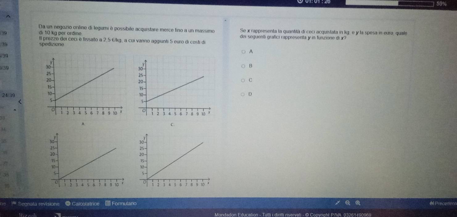 59%
^
Da un negozio online di legumi è possibile acquistare merce fino a un massimo Se x rappresenta la quantità di ceci acquistata in kg, e y la spesa in euro, quale
39 di 10 kg per ordine dei seguenti grafici rappresenta y in funzione di x?
Il prezzo dei ceci è fissato a 2,5 E/kg, a cui vanno aggiunti 5 euro di costi di
/ 39 spedizione
A
/ 39
1/39
B
c
24/39 D
<

<tex>3
A.
C.
34
35
π
38
ie * Segnala revisione ● Calcolatrice Formulario # Precertent
Mondadon Education - Tutti i diritti riservati - © Copyright PIVA 03261490969