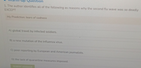 an-up Question
1. The author identifies all of the following as reasons why the second flu wave was so deadly
EXCEPT
My Prediction: tears of sadness
A) global travel by infected soldiers.
B) a new mutation of the influenza virus.
C) poor reporting by European and American journalists.
D) the lack of quarantine measures imposed.