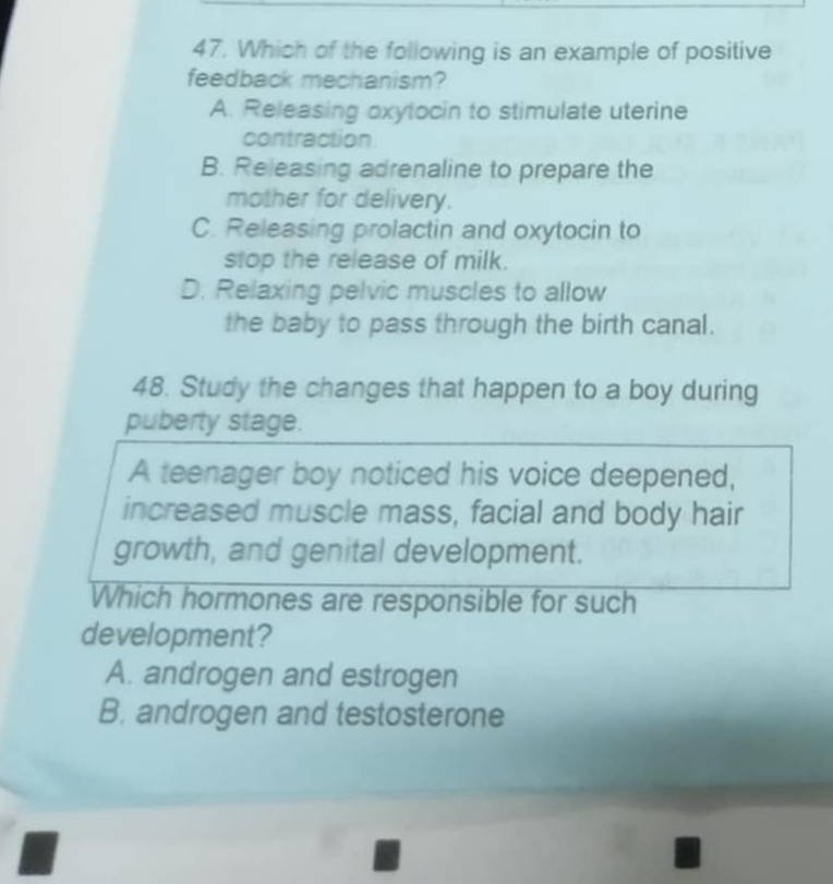 Which of the following is an example of positive
feedback mechanism?
A. Releasing oxytocin to stimulate uterine
contraction
B. Releasing adrenaline to prepare the
mother for delivery.
C. Releasing prolactin and oxytocin to
stop the release of milk.
D. Relaxing pelvic muscles to allow
the baby to pass through the birth canal.
48. Study the changes that happen to a boy during
puberty stage.
A teenager boy noticed his voice deepened,
increased muscle mass, facial and body hair
growth, and genital development.
Which hormones are responsible for such
development?
A. androgen and estrogen
B. androgen and testosterone