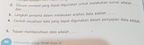 Conton sortware yang dapat digunakan untuk melakukan survei adalah . 
dan . . . . 
3. Langkah pertama dalam melakukan analisis data adalah . . . . 
4. Contoh visualisasi data yang dapat digunakan dalam penyajian data adalah 

5. Tujuan membersihkan data adalah . . . . 
86 ) Informatika untuk SD/MI Kelas VI