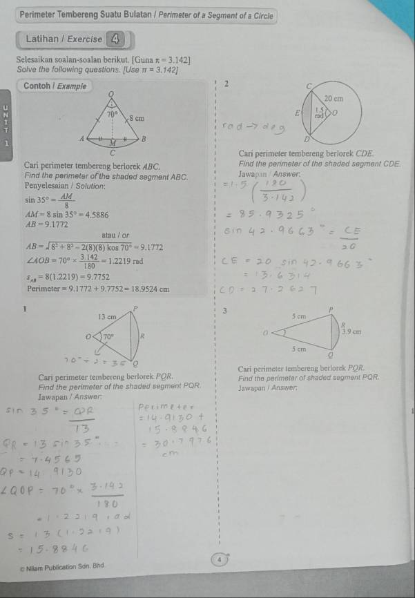 Perimeter Tembereng Suatu Bulatan / Perimeter of a Segment of a Circle
Latihan / Exercise 4
Selesaikan soalan-soalan berikut. [Guna π =3.142]
Solve the following questions. [Use π =3.142]
2
Contoh| Example 
 
u 
T
1
 
Cari perimeter tembereng berlorek CDE.
Cari perimeter tembereng berlorek ABC. Find the perimeter of the shaded segment CDE.
Find the perimeter of the shaded segment ABC. Jawapan / Answer:
Penyelesaian / Solution:
sin 35°= AM/8 
AM=8sin 35°=4.5886
AB=9.1772
atau / or
AB=sqrt(8^2+8^2-2(8)(8)kos70°)=9.1772
∠ AOB=70°*  (3.142)/180 =1.2219rad
s_xy=8(1.2219)=9.7752
Perimeter =9.1772+9.7752=18.9524cm
1
P
3
13 cm 
0 70° R
Cari perimeter tembereng berlorek PQR.
Cari perimeter tembereng berlorek PQR. Find the perimeter of shaded segment PQR.
Find the perimeter of the shaded segment PQR.
Jawapan / Answer: Jawapan / Answer;
1
# Milam Publication Sdn. Bhd 4