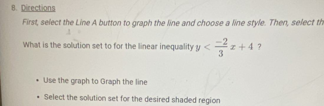 Directions
First, select the Line A button to graph the line and choose a line style. Then, select th
What is the solution set to for the linear inequality y ?
Use the graph to Graph the line
Select the solution set for the desired shaded region