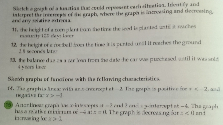 Sketch a graph of a function that could represent each situation. Identify and 
interpret the intercepts of the graph, where the graph is increasing and decreasing, 
and any relative extrema. 
11, the height of a corn plant from the time the seed is planted until it reaches 
maturity 120 days later 
12. the height of a football from the time it is punted until it reaches the ground
2.8 seconds later 
13. the balance due on a car loan from the date the car was purchased until it was sold
4 years later 
Sketch graphs of functions with the following characteristics. 
14. The graph is linear with an x-intercept at —2. The graph is positive for x , and 
negative for x>-2. 
15) A nonlinear graph has x-intercepts at −2 and 2 and a y-intercept at −4. The graph 
has a relative minimum of —4 at x=0. The graph is decreasing for x<0</tex> and 
increasing for x>0.