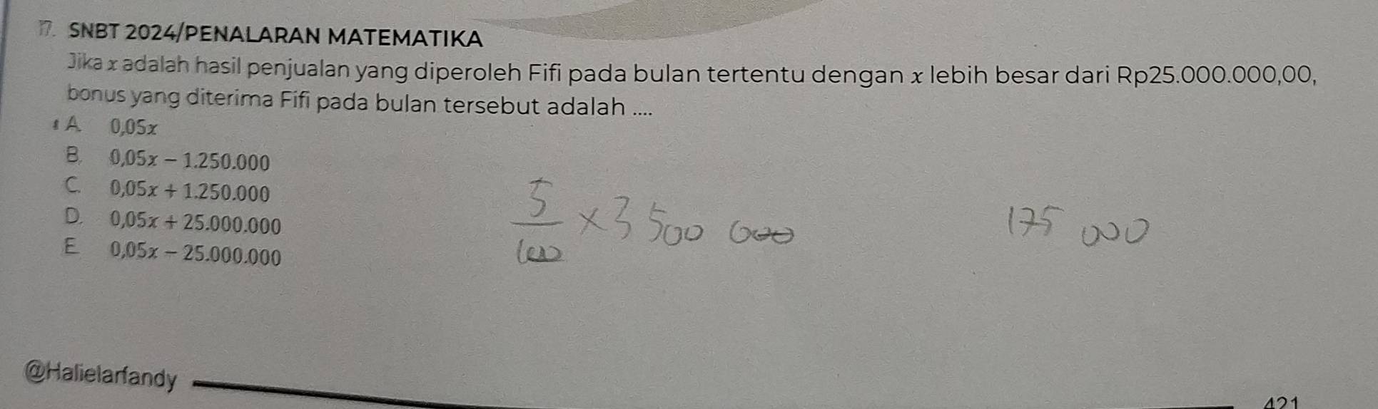 SNBT 2024/PENALARAN MATEMATIKA
Jika x adalah hasil penjualan yang diperoleh Fifi pada bulan tertentu dengan x lebih besar dari Rp25.000.000,00,
bonus yang diterima Fifi pada bulan tersebut adalah ....
1A 0,05x
B. 0.05x-1.250.000
C. 0.05x+1.250.000
D. 0.05x+25.000.000
E 0.05x-25.000.000
@Halielarfandy
421