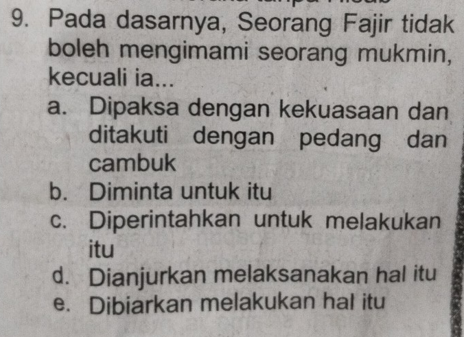 Pada dasarnya, Seorang Fajir tidak
boleh mengimami seorang mukmin,
kecuali ia...
a. Dipaksa dengan kekuasaan dan
ditakuti dengan pedang dan
cambuk
b. Diminta untuk itu
c. Diperintahkan untuk melakukan
itu
d. Dianjurkan melaksanakan hal itu
e. Dibiarkan melakukan hal itu