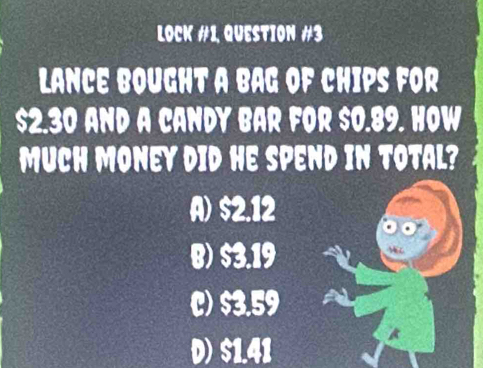 Lock #1, Question #3
Lance bought a bag of chips for
$2.30 and a candy bar for $0.89. How
Much Money did he spend in total?
A) $2.12
B) $3.19
C) $3.59
D) $1.41