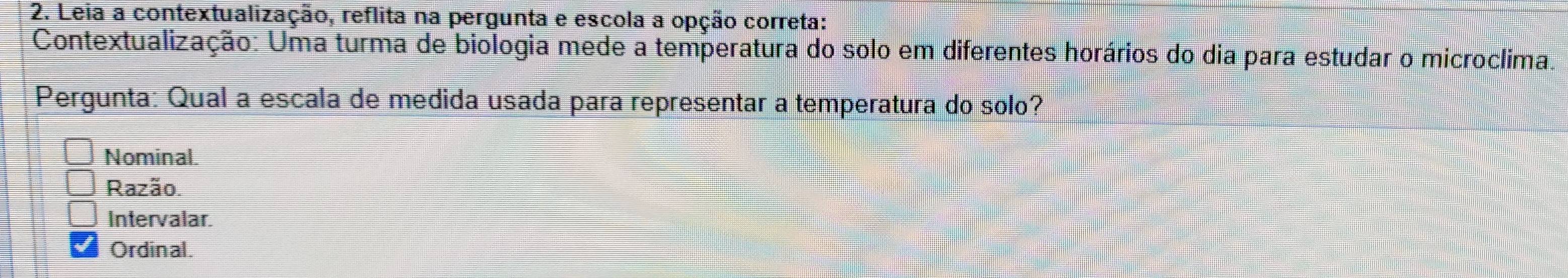 Leia a contextualização, reflita na pergunta e escola a opção correta:
Contextualização: Uma turma de biologia mede a temperatura do solo em diferentes horários do dia para estudar o microclima.
Pergunta: Qual a escala de medida usada para representar a temperatura do solo?
Nominal.
Razão.
Intervalar.
Ordinal.