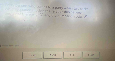 Every person who comes to a party wears two socks.
Which equation models the relationship between
people at the party, X, and the number of socks, Z?
You can earn 5 coins
Z=2X Z=3x z=x X=22