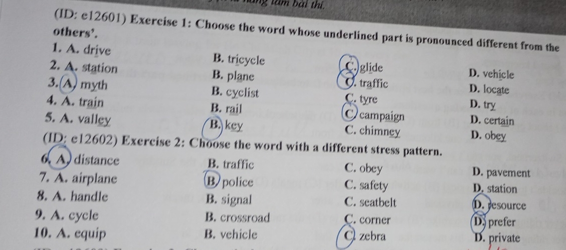 ang tâm bài thị.
(ID: e12601) Exercise 1: Choose the word whose underlined part is pronounced different from the
others’.
1. A. drive B. tricycle Cglide D. vehicle
2. A. station B. plane C. traffic D. locate
3.(A) myth B. cyclist C. tyre D. try
4. A. train B. rail Ccampaign D. certain
5. A. valley B. key C. chimney D. obey
(ID: e12602) Exercise 2: Choose the word with a different stress pattern.
6. A) distance B. traffic C. obey D. pavement
7. A. airplane B police C. safety D. station
8. A. handle B. signal C. seatbelt D. resource
9. A. cycle B. crossroad C. corner Dy prefer
10. A. equip B. vehicle C zebra D. private