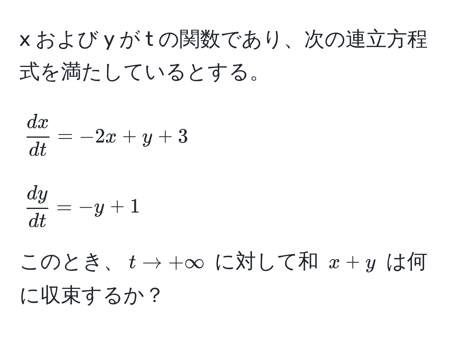 および y が t の関数であり、次の連立方程式を満たしているとする。  
[
 dx/dt  = -2x + y + 3  
]  
[
 dy/dt  = -y + 1  
]  
このとき、$t to +∈fty$ に対して和 $x+y$ は何に収束するか？