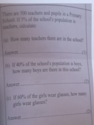 There are 500 teachers and pupils in a Primary 
School. If 5% of the school's population is 
teachers, calculate: 
(a) How many teachers there are in the school? 
Answer. 
.(1) 
(b) If 40% of the school's population is boys, 
how many boys are there in this school? 
Answer 
.(2) 
(c) If 60% of the girls wear glasses, how many 
girls wear glasses? 
.(2) 
Answer.