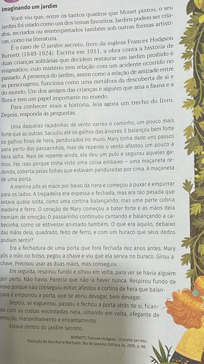 Imaginando um jardim
Você viu que, entre os tantos quadros que Monet pintou, o seu
jardim foi usado como um dos temas favoritos. Jardins podem ser cria-
dos, recriados ou reinterpretados também sob outras formas artísti-
cas, como na literatura.
É o caso de O jardim secreto, livro da inglesa Frances Hodgson
Burnett (1849-1924). Escrita em 1911, a obra conta a história de
duas crianças solitárias que decidem restaurar um jardim proibido e
enigmático, cujo mistério tem relação com um acidente ocorrido no
passado. A presença do jardim, assim como a relação de amizade entre
as personagens, funciona como uma metáfora da descoberta de si e
do mundo. Um dos amigos das crianças é alguém que ama a fauna e a
flora e tem um papel importante no enredo.
Para conhecer mais a história, leia agora um trecho do livro.
Depois, responda às perguntas.
Uma daquelas rajadinhas de vento varreu o caminho, um pouco mais
forte que as outras. Sacudiu até os galhos das árvores. E balançou bem forte
os galhos finos de hera, pendurados no muro. Mary tinha dado uns passos
para perto dos passarinhos, mas de repente o vento afastou um pouco a
hera solta. Mais de repente ainda, ela deu um pulo e segurou aqueles ga-
lhos. Fez isso porque tinha visto uma coisa embaixo - uma maçaneta re-
donda, coberta pelas folhas que estavam penduradas por cima. A maçaneta
de uma porta.
A menina pôs as mãos por baixo da hera e começou a puxar e empurrar
para os lados. A trepadeira era espessa e fechada, mas era tão pesada que
estava quase solta, como uma cortina balançando, mas uma parte cobria
madeira e ferro. O coração de Mary começou a bater forte e as mãos dela
tremiam de emoção. O passarinho continuou cantando e balançando a ca-
becinha, como se estivesse animado também. O que era aquilo, debaixo
das mãos dela, quadrado, feito de ferro, e com um buraco que seus dedos
podiam sentir?
Era a fechadura de uma porta que fora fechada dez anos antes. Mary
pôs a mão no bolso, pegou a chave e viu que ela servia no buraco. Girou a
chave. Precisou usar as duas mãos, mas conseguiu.
Em seguida, respirou fundo e olhou em volta, para ver se havia alguém
por perto. Não havia. Parecia que não ia haver nunca. Respirou fundo de
novo porque não conseguiu evitar, afastou a cortina de hera que balan-
çava e empurrou a porta, que se abriu devagar, bem devagar.
Depois, se esgueirou, passou e fechou a porta atrás de si, fican-
do com as costas encostadas nela, olhando em volta, ofegante de
mmoção, maravilhamento e encantamento.
Estava dentro do jardim secreto.
BURNETT, Frances Hodgson. O jardím secreto.
Tradução de Ana Maria Machado. Rio de Janeiro: Editora 34, 2005. p. 68.