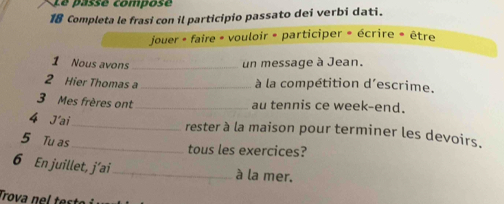 Le passé compose 
18 Completa le frasi con il participio passato dei verbi dati. 
jouer - faire * vouloir * participer * écrire * être 
1 Nous avons _un message à Jean. 
2 Hier Thomas a _à la compétition d’escrime. 
3 Mes frères ont _au tennis ce week-end. 
4 J'ai_ rester à la maison pour terminer les devoirs. 
5 Tu as 
_tous les exercices? 
6 En juillet, j´ai_ à la mer. 
Trova nel test