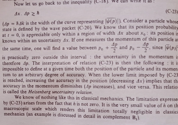 Now let us go back to the inequality (C-18) , we can whle it as ?
△ x.△ p≥ h
(C-23)
(△ p=h△ k is the width of the curve representing |overline psi (p)|). Consider a particle whose 
state is defined by the wave packet (C-20). a We know that its position probability 
at t=0 , is appreciable only within a region of width △ x about x_0 : its position is 
known within an uncertainty △ x. If one measures the momentum of this particle a 
the same time, one will find a value between p_o+ △ p/2  and p_o- Delta p/2  , since |overline psi (p)|
is practically zero outside this interval : the uncertainty in the momentum is 
therefore △ p. The interpretation of relation (C-23) a is then the following : it is 
impossible to define at a given time both the position of the particle and its momen 
tum to an arbitrary degree of accuracy. When the lower limit imposed by (C-23 
is reached, increasing the accuracy in the position (decreasing . △ x ) implies that th 
accuracy in the momentum diminishes (4p increases), and vice versa. This relation 
is called the Heisenberg uncertainty relation. 
We know of nothing like this in classical mechanics. The limitation expresse 
by (C-23) arises from the fact that h is not zero. It is the very small value of h on th 
macroscopic scale which renders this limitation totally negligible in classica 
mechanics (an example is discussed in detail in complement B_1).