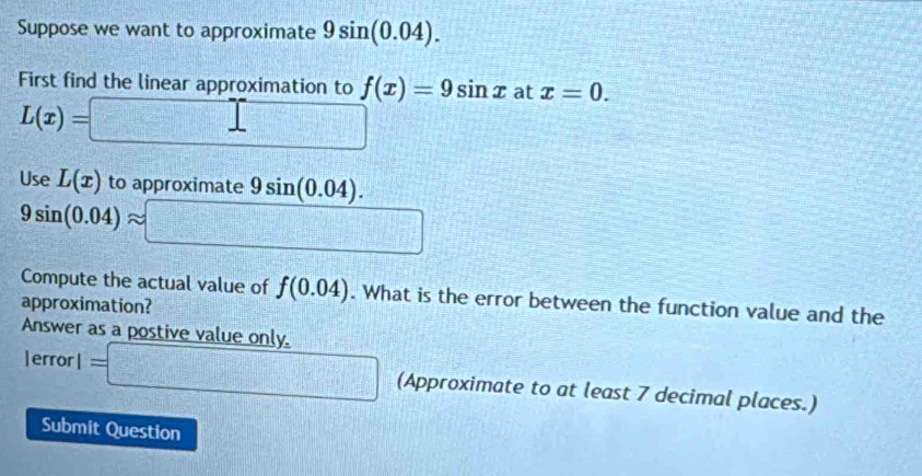 Suppose we want to approximate 9sin (0.04). 
First find the linear approximation to f(x)=9sin x at x=0.
L(x)=□
Use L(x) to approximate 9sin (0.04).
9sin (0.04)approx □
Compute the actual value of f(0.04). What is the error between the function value and the 
approximation? 
Answer as a postive value only. 
|error l=□ (Approximate to at least 7 decimal places.) 
Submit Question