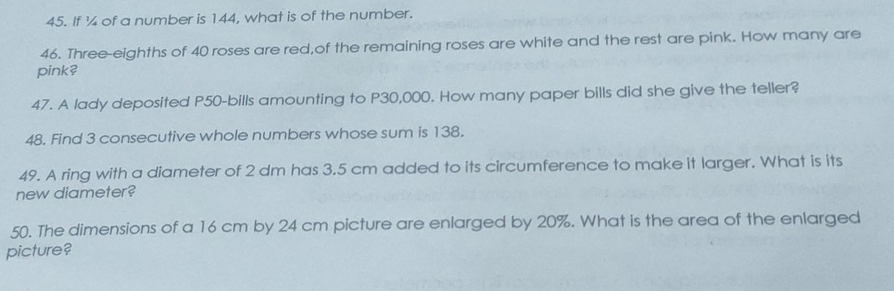 If ¼ of a number is 144, what is of the number. 
46. Three-eighths of 40 roses are red,of the remaining roses are white and the rest are pink. How many are 
pink? 
47. A lady deposited P50 -bills amounting to P30,000. How many paper bills did she give the teller? 
48. Find 3 consecutive whole numbers whose sum is 138. 
49. A ring with a diameter of 2 dm has 3.5 cm added to its circumference to make it larger. What is its 
new diameter? 
50. The dimensions of a 16 cm by 24 cm picture are enlarged by 20%. What is the area of the enlarged 
picture?