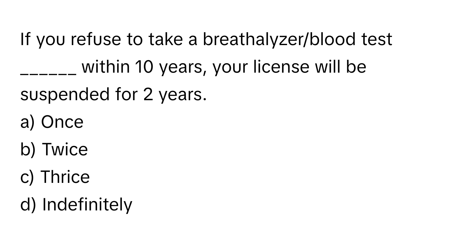 If you refuse to take a breathalyzer/blood test ______ within 10 years, your license will be suspended for 2 years. 
a) Once 
b) Twice 
c) Thrice 
d) Indefinitely