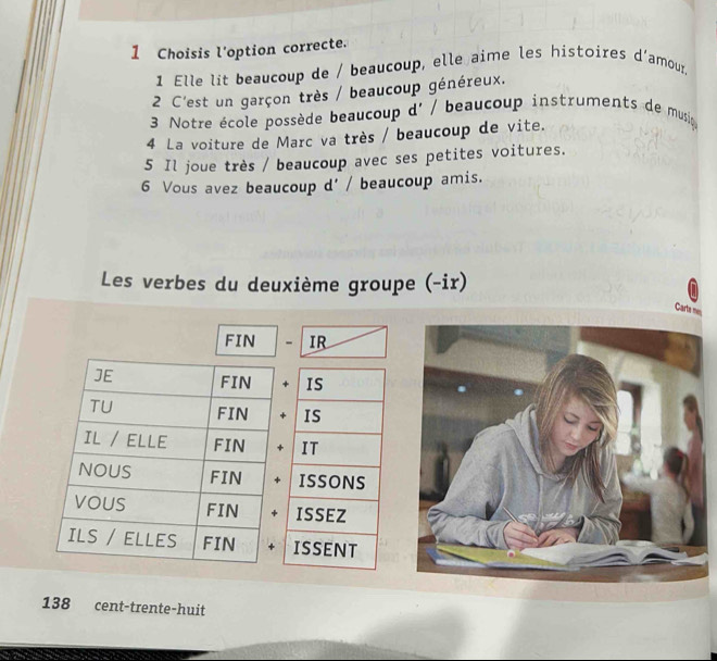 Choisis l'option correcte. 
1 Elle lit beaucoup de / beaucoup, elle aime les histoires d'amour, 
2 C'est un garçon très / beaucoup généreux. 
3 Notre école possède beaucoup d' / beaucoup instruments de musio 
4 La voiture de Marc va très / beaucoup de vite. 
5 Il joue très / beaucoup avec ses petites voitures. 
6 Vous avez beaucoup d' / beaucoup amis. 
Les verbes du deuxième groupe (-ir) 
Carta mes 
FIN - IR 
IS 
IS 
IT 
ISSONS 
ISSEZ 
ISSENT
138 cent-trente-huit