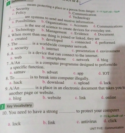 Definit
1.
_means protecting a place or a person from danger. Ir-r sjoogs- Ajon
a. Security
c. Policy
b. Communication d. Technology
2. _ are systems to send and receive information.
a. Possibilities b. Organizations c. Accounts d. Communications
3._ is the use of science to create devices for everyday use.
a. Technology b. Management c. Evidence d. Document
4. When more than one thing is joined or linked, they are_
a. created b. developed c. connected
5. The _is a worldwide computer network. d. performed
a. security b. internet c. presentation d. environment
6. A _is a device that can connect to the internet.
a. web b. smartphone c. network d. blog
7. A/An _is a computer programme designed to perform/do
a specific function.
a. satnav b. advert c. app d. IOT
8. To _is to break into computer illegally.
a. hack b. download c. upload d. lock
9. A/An _is a place in an electronic document that takes you to
another page or website.
a. blog b. website c. link d. online
2 Key Vocabulary
10. You need to have a strong _to protect your computer.
(F · FE âyxiSw]ä Cyè ·
a. lock b. link c. antivirus d. click
UNIT FIVE : Communication