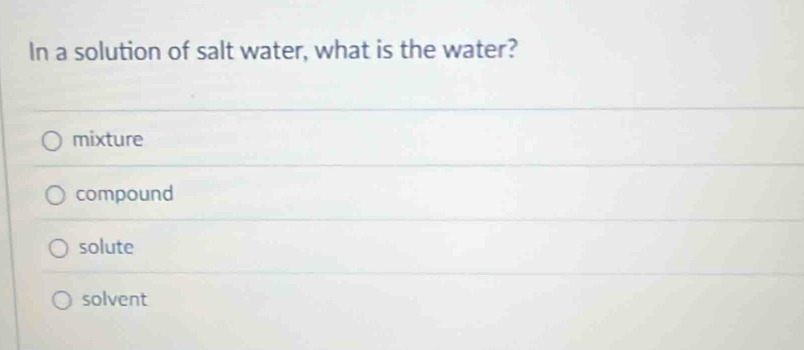 In a solution of salt water, what is the water?
mixture
compound
solute
solvent