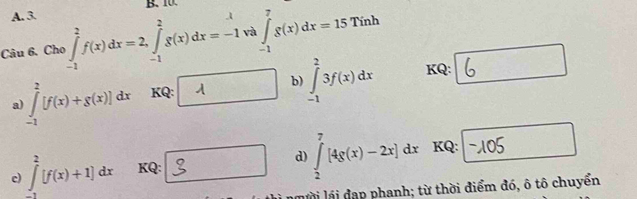 Cho ∈tlimits _(-1)^2f(x)dx=2, ∈tlimits _(-1)^2g(x)dx=-1 và ∈tlimits _(-1)^7g(x)dx=15Tinh
∴ △ ADC=∠ BAD
a) ∈tlimits _(-1)^2[f(x)+g(x)]dx KQ: 1  □ /□   b) ∈tlimits _(-1)^23f(x)dx KQ: 
c) ∈tlimits _(-1)^2[f(x)+1]dx KQ: d) ∈tlimits _2^7[4g(x)-2x]dx KQ: 
lài lái đạp phanh; từ thời điểm đó, ô tô chuyển