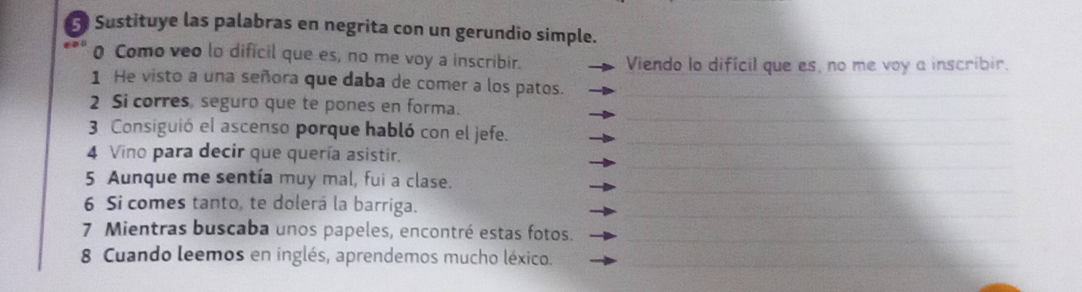 Sustituye las palabras en negrita con un gerundio simple. 
0 Como veo lo dificil que es, no me voy a inscribir. 
Viendo lo difícil que es, no me voy a inscribir. 
1 He visto a una señora que daba de comer a los patos. 
2 Si corres, seguro que te pones en forma. 
3 Consiguió el ascenso porque habló con el jefe. 
4 Vino para decir que quería asistir. 
5 Aunque me sentía muy mal, fui a clase. 
6 Si comes tanto, te dolerá la barriga. 
7 Mientras buscaba unos papeles, encontré estas fotos. 
8 Cuando leemos en inglés, aprendemos mucho léxico.