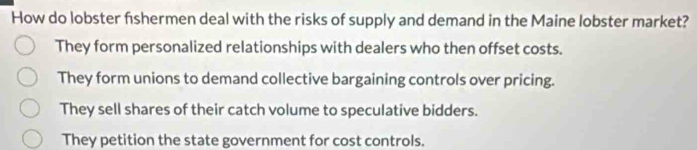 How do lobster fishermen deal with the risks of supply and demand in the Maine lobster market?
They form personalized relationships with dealers who then offset costs.
They form unions to demand collective bargaining controls over pricing.
They sell shares of their catch volume to speculative bidders.
They petition the state government for cost controls.