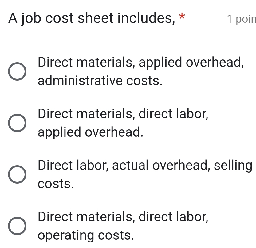 A job cost sheet includes, * 1 poin
Direct materials, applied overhead,
administrative costs.
Direct materials, direct labor,
applied overhead.
Direct labor, actual overhead, selling
costs.
Direct materials, direct labor,
operating costs.