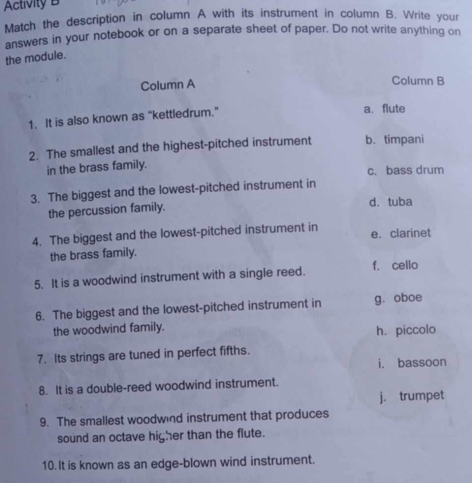 Activity B
Match the description in column A with its instrument in column B. Write your
answers in your notebook or on a separate sheet of paper. Do not write anything on
the module.
Column A Column B
1. It is also known as “kettledrum.” a.flute
2. The smallest and the highest-pitched instrument
b. timpani
in the brass family.
c. bass drum
3. The biggest and the lowest-pitched instrument in
the percussion family. d. tuba
4. The biggest and the lowest-pitched instrument in e.clarinet
the brass family.
5. It is a woodwind instrument with a single reed.
f. cello
6. The biggest and the lowest-pitched instrument in gǔoboe
the woodwind family.
h. piccolo
7. Its strings are tuned in perfect fifths.
i. bassoon
8. It is a double-reed woodwind instrument.
j. trumpet
9. The smallest woodwind instrument that produces
sound an octave higher than the flute.
10. It is known as an edge-blown wind instrument.