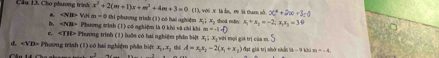 Cầu 13. Cho phương trình x^2+2(m+1)x+m^2+4m+3=0 (1), với x là ần, m là tham số. x^2+2x+3=0
a. ∠ NB> Với m=0 thì phương trình (1) có hai nghiệm x_1; x_2 thoà mãn: x_1+x_2=-2; x_1x_2=36
b. ∠ NB> Phương trình (1) có nghiệm là 0 khi và chỉ khi m=-1-
c. ∠ TH> Phương trình (1) luôn có hai nghiệm phân biệt x_1; x_2 với mọi giá trị của m.
d. ∠ VD> Phương trình (1) có hai nghiệm phân biệt x_1, x_2 thì A=x_1x_2-2(x_1+x_2) đạt giá trị nhở nhất là - 9 khi m=-4,
x^2x