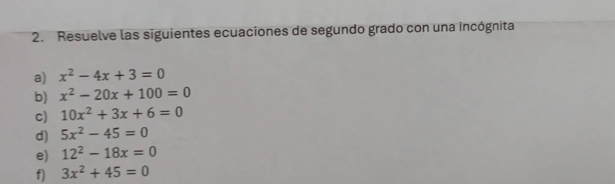 Resuelve las siguientes ecuaciones de segundo grado con una incógnita 
a) x^2-4x+3=0
b) x^2-20x+100=0
c) 10x^2+3x+6=0
d) 5x^2-45=0
e) 12^2-18x=0
f) 3x^2+45=0