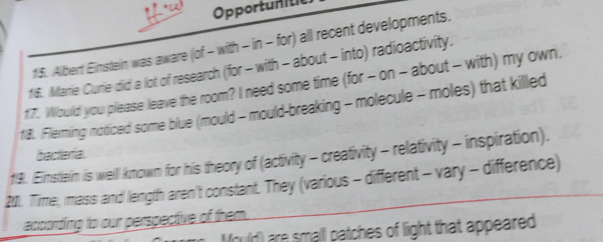 Opportunitie 
15. Albert Einstein was aware (of - with - in - for) all recent developments. 
16. Marie Curie did a lot of research (for - with - about - into) radioactivity. 
17. Would you please leave the room? I need some time (for - on - about - with) my own. 
18. Fleming noticed some blue (mould - mould-breaking - molecule - moles) that killed 
bacteria 
19. Einstein is well known for his theory of (activity - creativity - relativity - inspiration). 
201. Time, mass and length aren't constant. They (various - different - vary - difference) 
according to our perspective of them. 
Mould) are smalll patches of light that appeared