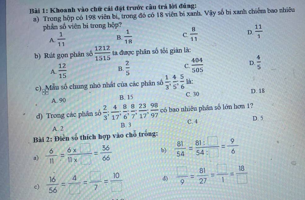 Khoanh vào chữ cái đặt trước câu trả lời đúng:
a) Trong hộp có 198 viên bi, trong đó có 18 viên bi xanh. Vậy số bi xanh chiếm bao nhiêu
phần số viên bi trong hộp?
A  1/11 
B.  1/18   8/11  D.  11/1 
C.
b) Rút gọn phân số  1212/1515  ta được phân số tối giản là:
A.  12/15 
B.  2/5  C  404/505  D.  4/5 
c) Mẫu số chung nhỏ nhất của các phân số  1/3 ;  4/5 ;  5/6  là:
A. 90 B. 15 C. 30 D. 18
d) Trong các phân số  2/3 ;  4/17 ;  8/6 ;  8/7 ;  23/17 ;  98/97  có bao nhiêu phân số lớn hơn 1?
A. 2 B. 3 C. 4
D. 5
Bài 2: Điền số thích hợp vào chỗ trống:
a)  6/11 = (6* □ )/11* □  = 36/66 
b)  81/54 = 81:□ /54:□  = 9/6 
c)  16/56 = 4/□  = □ /7 = 10/□  
d)  □ /9 = 81/27 = □ /1 = 18/□  