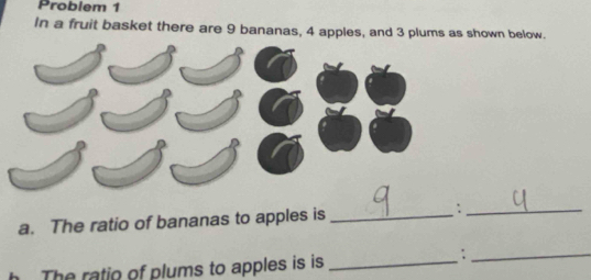 Problem 1 
In a fruit basket there are 9 bananas, 4 apples, and 3 plums as shown below. 
a. The ratio of bananas to apples is _;_ 
The ratio of plums to apples is is_ 
_;