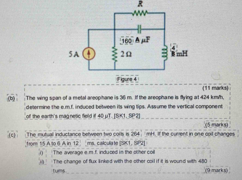 The wing span of a metal areophane is 36 m. If the areophane is flying at 424 km/h, 
determine the e.m.f. induced between its wing tips. Assume the vertical component 
of the earth's magnetic field if 40 μT. [SK1, SP2] 
(5 marks) 
(c) The mutual inductance between two coils is 264, mH H. If the current in one coil changes 
from 15 A to 6 A in 12 ms. calculate su SP2
i) The average e.m.f. induced in the other coil 
ii The change of flux linked with the other coil if it is wound with 480
t ums. (9 marks)