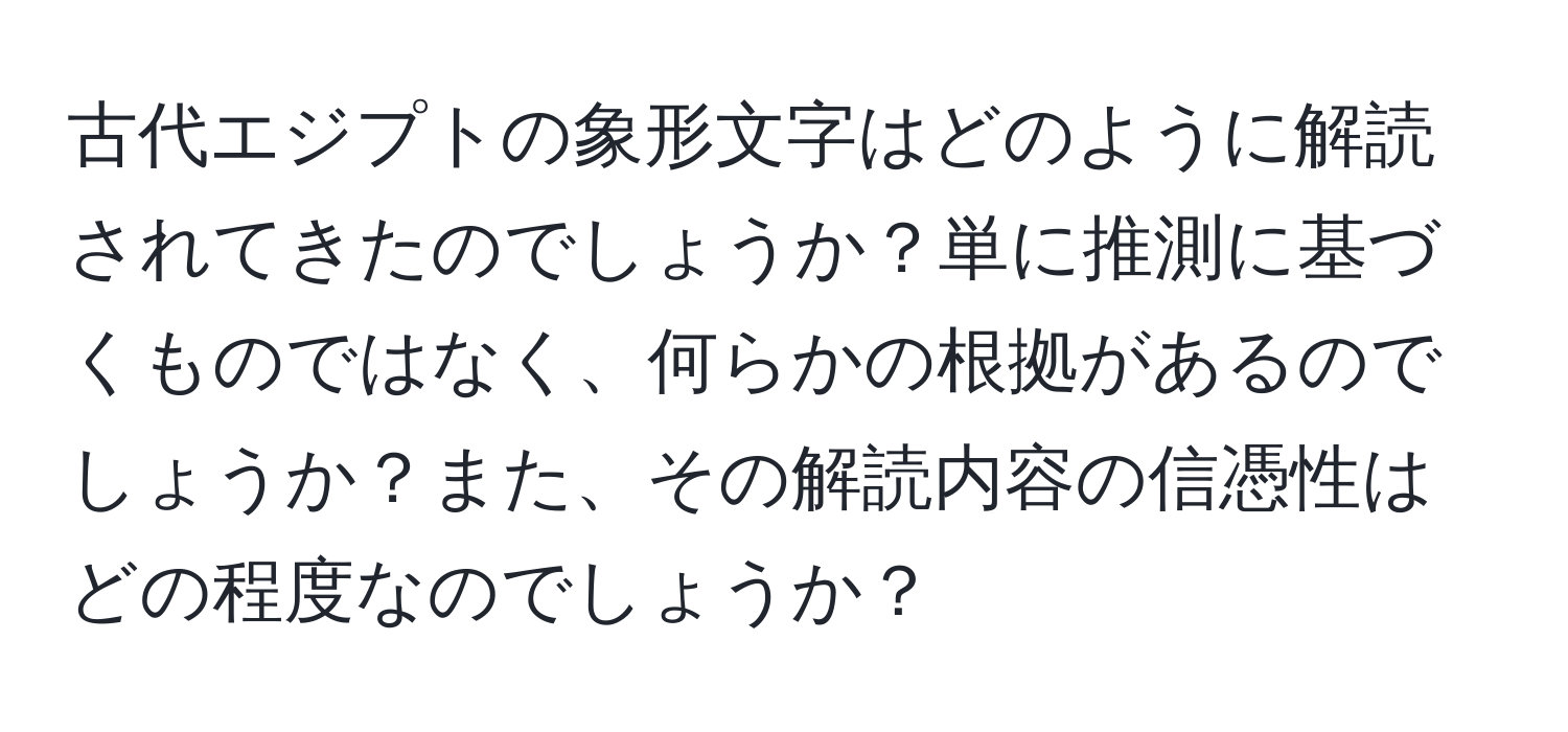 古代エジプトの象形文字はどのように解読されてきたのでしょうか？単に推測に基づくものではなく、何らかの根拠があるのでしょうか？また、その解読内容の信憑性はどの程度なのでしょうか？