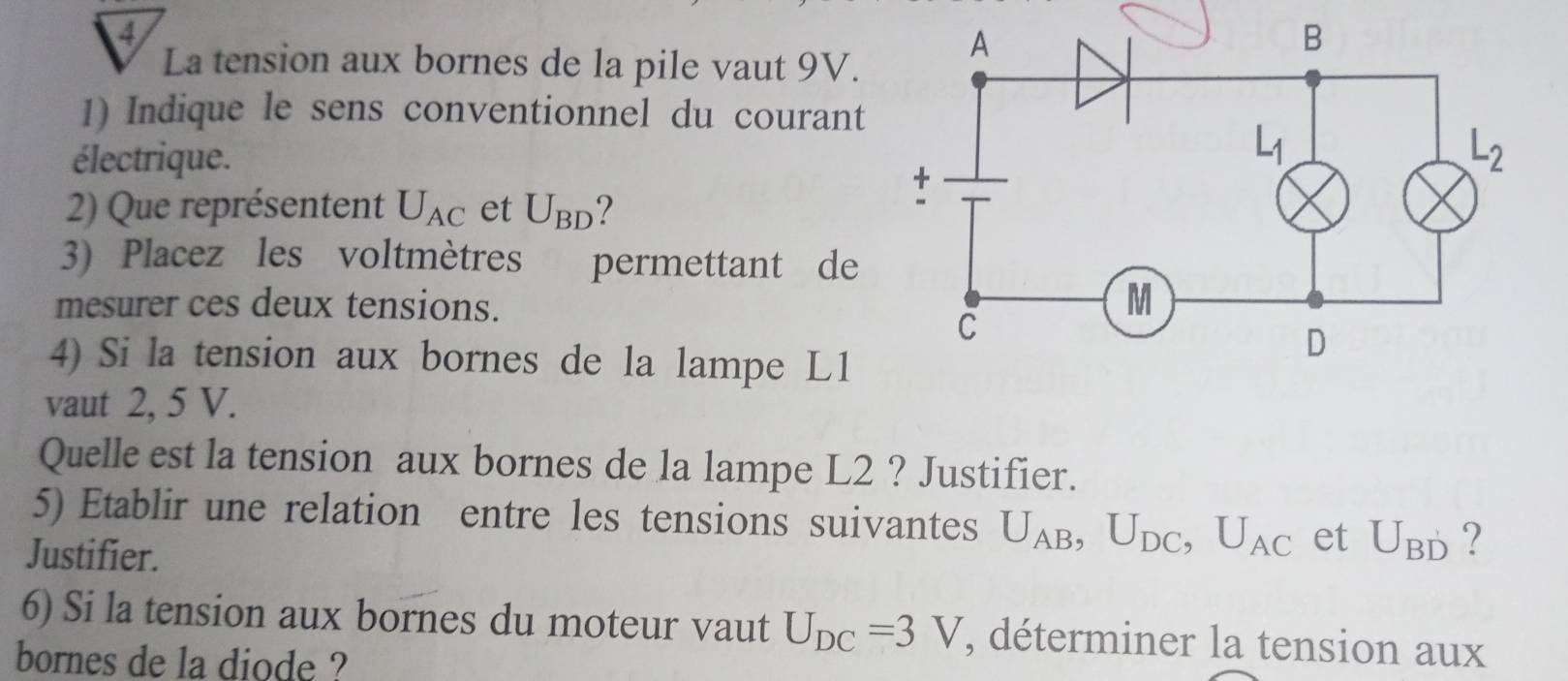 La tension aux bornes de la pile vaut 9V.
1) Indique le sens conventionnel du courant
électrique.
2) Que représentent U_AC et U_BD 2
3) Placez les voltmètres permettant de
mesurer ces deux tensions.
4) Si la tension aux bornes de la lampe L1
vaut 2, 5 V.
Quelle est la tension aux bornes de la lampe L2 ? Justifier.
5) Etablir une relation entre les tensions suivantes U_AB,U_DC,U_AC et U_BD ?
Justifier.
6) Si la tension aux bornes du moteur vaut U_DC=3V , déterminer la tension aux
bornes de la diode ?