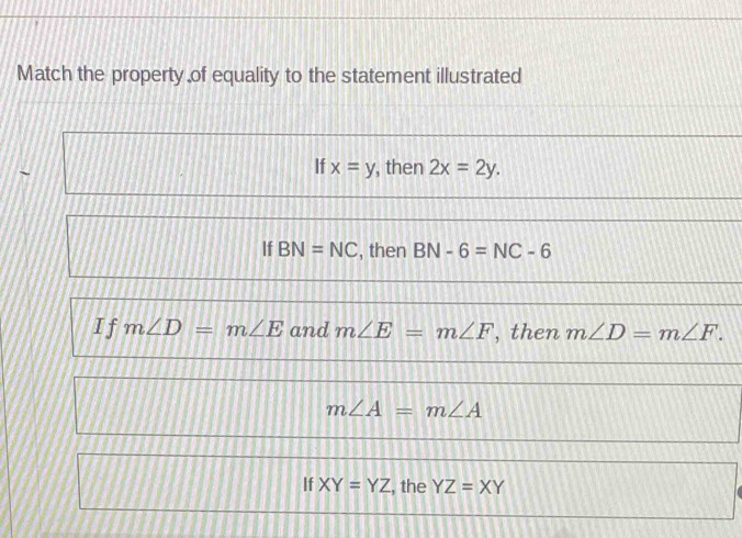 Match the property of equality to the statement illustrated
`
If x=y , then 2x=2y.
If BN=NC , then BN-6=NC-6
I f m∠ D=m∠ E and m∠ E=m∠ F , then m∠ D=m∠ F.
m∠ A=m∠ A
If XY=YZ , the YZ=XY