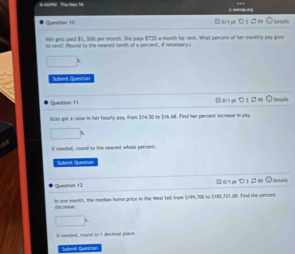 €40PM Thu Nav 14 

Question 10 B0/1 pt>3$99 Details 
Wei gets paid $1, 500 per month. She pays $725 a month for rent. What percent of her monthly pay goes 
to rent? (Round to the nearest tenth of a percent, if necessary.) 
^ 
Submit Question 
Question 11 B 0/1 pt つ 3 $ 99 Details 
Istas got a raise in her hourly pay, from $14.50 to $16.68. Find her percent increase in pay.
□ %
1ER 
If needed, round to the nearest whole percent. 
Submit Question 
Question 12 Details 
In one month, the median home price in the West fell from $199,700 to $185,721.00. Find the percent 
decrease.
□°
If needed, round to 1 decimal place. 
Submit Question